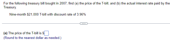 For the following treasury bill bought in 2007, find (a) the price of the T-bill, and (b) the actual interest rate paid by the
Treasury.
Nine-month $21,000 T-bill with discount rate of 3.96%
(a) The price of the T-bill is $
(Round to the nearest dollar as needed.)