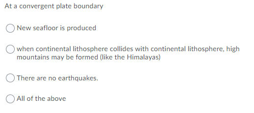 At a convergent plate boundary
New seafloor is produced
when continental lithosphere collides with continental lithosphere, high
mountains may be formed (like the Himalayas)
There are no earthquakes.
O All of the above
