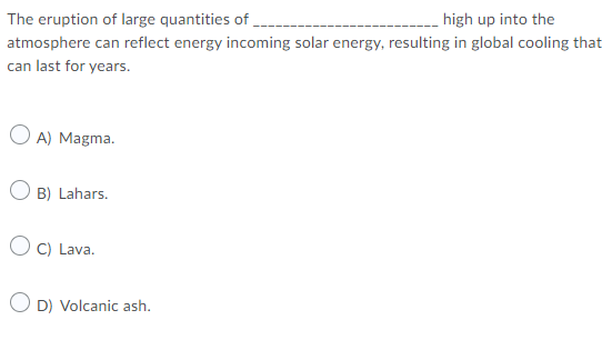 The eruption of large quantities of
high up into the
atmosphere can reflect energy incoming solar energy, resulting in global cooling that
can last for years.
O A) Magma.
O B) Lahars.
O C) Lava.
O D) Volcanic ash.
