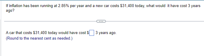 If inflation has been running at 2.85% per year and a new car costs $31,400 today, what would it have cost 3 years
ago?
A car that costs $31,400 today would have cost $
(Round to the nearest cent as needed.)
3 years ago.