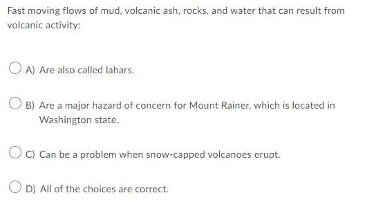 Fast moving flows of mud, volcanic ash, rocks, and water that can result from
volcanic activity:
O A) Are also called lahars.
O B) Are a major hazard of concern for Mount Rainer, which is located in
Washington state.
O c) Can be a problem when snow-capped volcanoes erupt.
D) All of the choices are correct.
