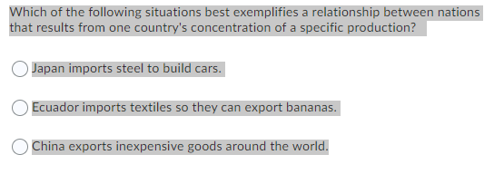 Which of the following situations best exemplifies a relationship between nations
that results from one country's concentration of a specific production?
Japan imports steel to build cars.
Ecuador imports textiles so they can export bananas.
China exports inexpensive goods around the world.
