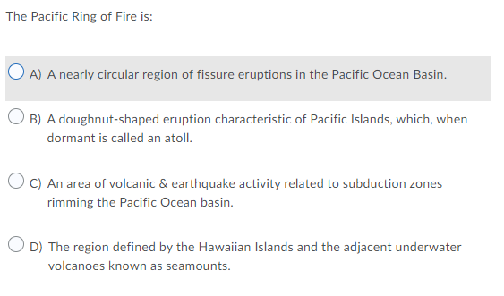 The Pacific Ring of Fire is:
O A) A nearly circular region of fissure eruptions in the Pacific Ocean Basin.
B) A doughnut-shaped eruption characteristic of Pacific Islands, which, when
dormant is called an atoll.
O C) An area of volcanic & earthquake activity related to subduction zones
rimming the Pacific Ocean basin.
O D) The region defined by the Hawaiian Islands and the adjacent underwater
volcanoes known as seamounts.
