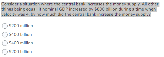 Consider a situation where the central bank increases the money supply. All other
things being equal, if nominal GDP increased by $800 billion during a time when
velocity was 4, by how much did the central bank increase the money supply?
O $200 million
$400 billion
$400 million
$200 billion
