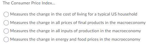 The Consumer Price Index.
Measures the change in the cost of living for a typical US household
Measures the change in all prices of final products in the macroeconomy
O Measures the change in all inputs of production in the macroeconomy
O Measures the change in energy and food prices in the macroeconomy
