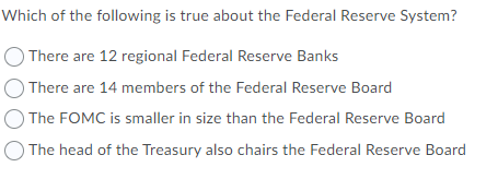 Which of the following is true about the Federal Reserve System?
There are 12 regional Federal Reserve Banks
There are 14 members of the Federal Reserve Board
The FOMC is smaller in size than the Federal Reserve Board
The head of the Treasury also chairs the Federal Reserve Board
