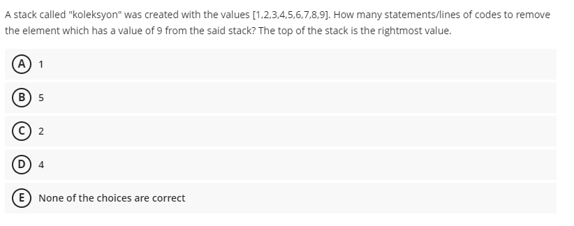 A stack called "koleksyon" was created with the values [1,2,3,4,5,6,7,8,9]. How many statements/lines of codes to remove
the element which has a value of 9 from the said stack? The top of the stack is the rightmost value.
(А) 1
В) 5
с) 2
E) None of the choices are correct
