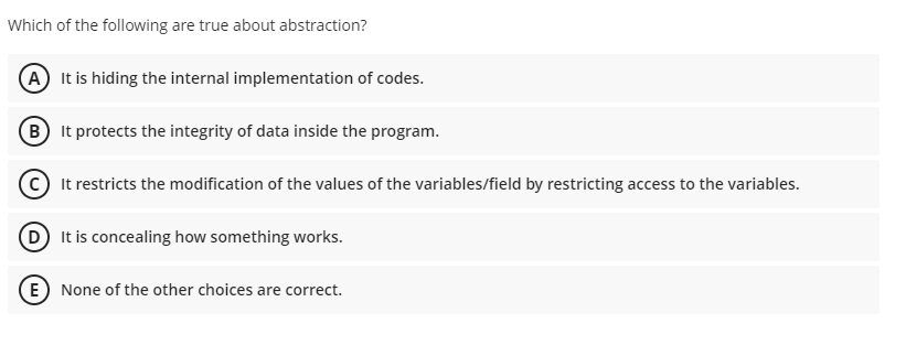 Which of the following are true about abstraction?
A It is hiding the internal implementation of codes.
B It protects the integrity of data inside the program.
It restricts the modification of the values of the variables/field by restricting access to the variables.
D It is concealing how something works.
E) None of the other choices are correct.
