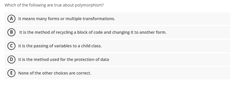 Which of the following are true about polymorphism?
A It means many forms or multiple transformations.
B It is the method of recycling a block of code and changing it to another form.
It is the passing of variables to a child class.
D It is the method used for the protection of data
E) None of the other choices are correct.
