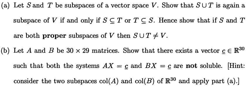 (a) Let S and T be subspaces of a vector space V. Show that SUT is again a
subspace of V if and only if SCT or T C S. Hence show that if S and T
are both proper subspaces of V then SUT +V.
(b) Let A and B be 30 x 29 matrices. Show that there exists a vector c E R30
such that both the systems AX
= c and BX = c are not soluble. [Hint:
consider the two subspaces col(A) and col(B) of R30 and apply part (a).]
