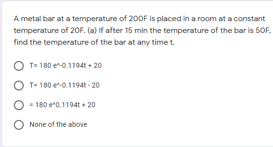 A metal bar at a temperature of 200F is placed in a room at a constant
temperature of 20F. (a) If after 15 min the temperature of the bar is 50F,
find the temperature of the bar at any time t.
O T= 180 e^-0.1194t + 20
O T= 180 e^-0.1194t - 20
= 180 e^0.1194t + 20
None of the above
