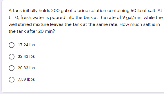 A tank initially holds 200 gal of a brine solution containing 50 lb of salt. At
t = 0, fresh water is poured into the tank at the rate of 9 gal/min, while the
well stirred mixture leaves the tank at the same rate. How much salt is in
the tank after 20 min?
17.24 Ibs
32.43 Ibs
20.33 Ibs
O 7.89 Ibbs
