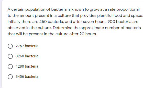A certain population of bacteria is known to grow at a rate proportional
to the amount present in a culture that provides plentiful food and space.
Initially there are 450 bacteria, and after seven hours, 900 bacteria are
observed in the culture. Determine the approximate number of bacteria
that will be present in the culture after 20 hours.
2757 bacteria
3260 bacteria
1280 bacteria
3456 bacteria
