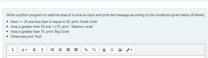 Write a python program to read the area of a circle as input and print the message according to the conditions given below [4 Marks]
• Area >= 25 and less than or equal to 50, print 'Small circle'
• Area is greater than 50 and <=75, print ' Medium circle
• Area is greater than 75, print 'Big Circle
• Otherwise print 'Null"
A BI
E E E E
