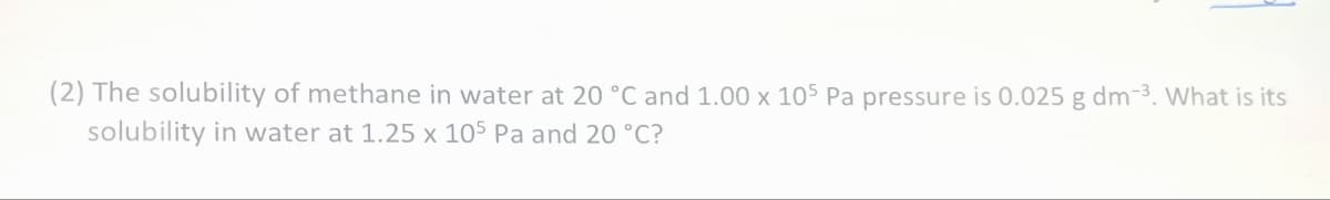 (2) The solubility of methane in water at 20 °C and 1.00 x 105 Pa pressure is 0.025 g dm-³. What is its
solubility in water at 1.25 x 105 Pa and 20 °C?