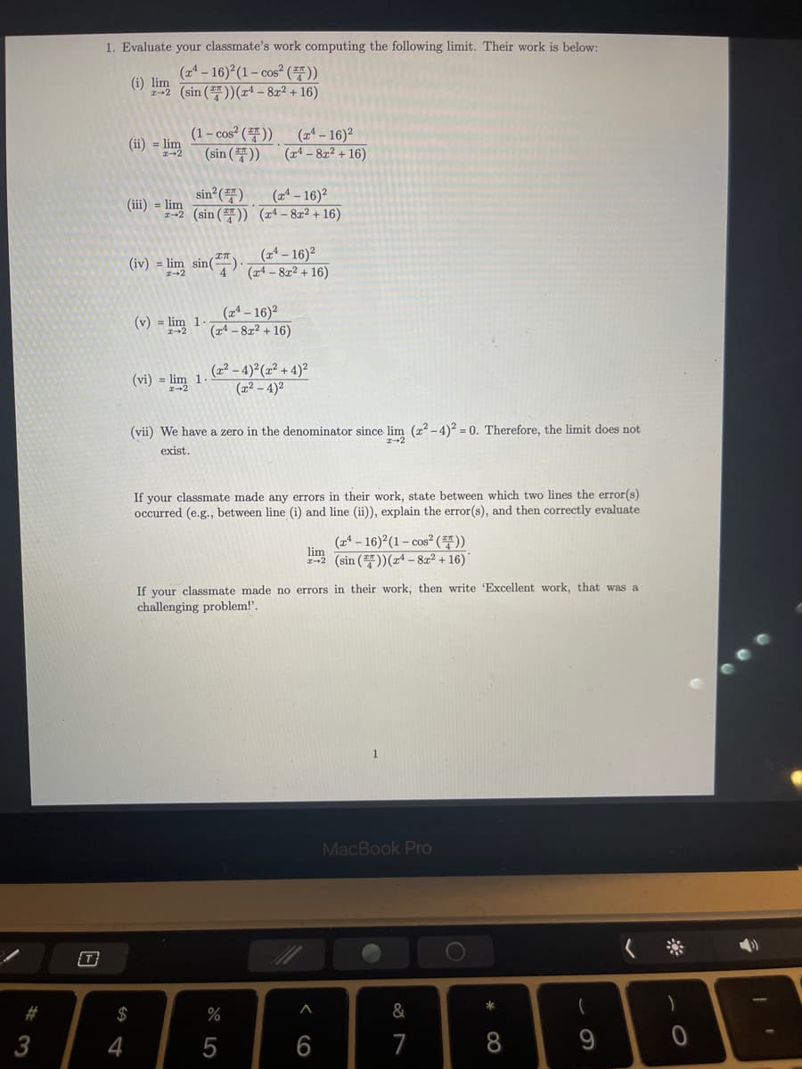 1. Evaluate your classmate's work computing the following limit. Their work is below:
(21-16)2(1-cos2 (풍))
(i) lim
232 (sin (플))(rd-8z2 + 16)
(1-cos? (풍))
(sin (풍))
(x - 16)?
(14 – 82² + 16)
(ii) = lim
sin ()
(x* – 16)²
(iii) = lim
-2 (sin ()) x4 – 8x2 + 16)
(iv) = lim
sin().
(24 - 16)2
(a4 – 8x2 + 16)
(a4- 16)2
(x4 – 8x² + 16)
(v) = lim 1
(2² – 4)²(z² + 4)²
(22 – 4)²
(vi) = lim 1.
(vii) We have a zero in the denominator since lim (x? -4)2 = 0. Therefore, the limit does not
exist.
If your classmate made any errors in their work, state between which two lines the error(s)
occurred (e.g., between line (i) and line (ii)), explain the error(s), and then correctly evaluate
(a4-16)2(1-cos2 (품))
lim
2-2 (sin ())(x4 – 8x² + 16)*
If your classmate made no errors in their work, then write 'Excellent work, that was a
challenging problem!'.
MacBook Pro
T
#3
$
%
&
3
4
5
6
7
8
