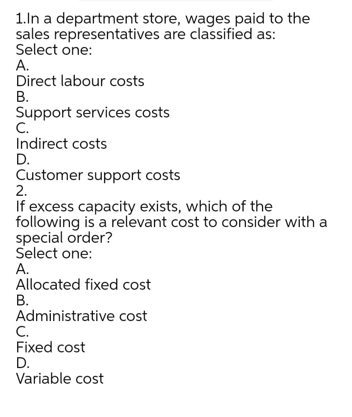 1.ln a department store, wages paid to the
sales representatives are classified as:
Select one:
А.
Direct labour costs
В.
Support services costs
С.
Indirect costs
D.
Customer support costs
2.
If excess capacity exists, which of the
following is a relevant cost to consider with a
special order?
Select one:
А.
Allocated fixed cost
В.
Administrative cost
C.
Fixed cost
D.
Variable cost
