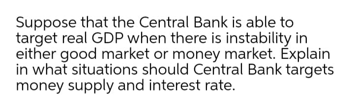 Suppose that the Central Bank is able to
target real GDP when there is instability in
either good market or money market. Explain
in what situations should Central Bank targets
money supply and interest rate.

