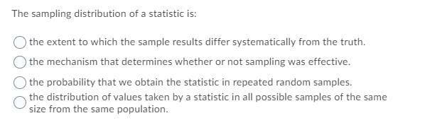 The sampling distribution of a statistic is:
the extent to which the sample results differ systematically from the truth.
the mechanism that determines whether or not sampling was effective.
the probability that we obtain the statistic in repeated random samples.
the distribution of values taken by a statistic in all possible samples of the same
size from the same population.
