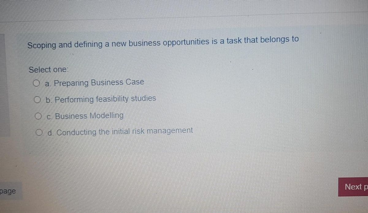 Scoping and defining a new business opportunities is a task that belongs to
Select one:
O a. Preparing Business Case
O b. Performing feasibility studies
Oc. Business Modelling
O d. Conducting the initial risk management
Next p
page

