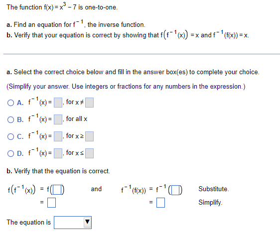 The function f(x) = x³ - 7 is one-to-one.
a. Find an equation for f1, the inverse function.
b. Verify that your equation is correct by showing that f(f'(x)
=x and f'(f(x)) = x.
a. Select the correct choice below and fill in the answer box(es) to complete your choice.
(Simplify your answer. Use integers or fractions for any numbers in the expression.)
O A. f'(x) =
for x+
O B. f'x) =
for all x
OC. f'x)=
for x2
O D. fx) =
for xs
b. Verify that the equation is correct.
and
f (f(x) = f
Substitute.
Simplify.
The equation is
