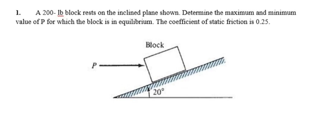 1. A 200- lb block rests on the inclined plane shown. Determine the maximum and minimum
value of P for which the block is in equilibrium. The coefficient of static friction is 0.25.
Block
P
20°