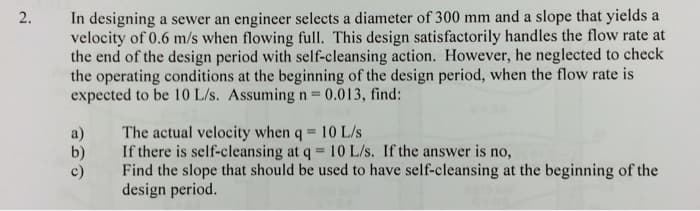 2.
In designing a sewer an engineer selects a diameter of 300 mm and a slope that yields a
velocity of 0.6 m/s when flowing full. This design satisfactorily handles the flow rate at
the end of the design period with self-cleansing action. However, he neglected to check
the operating conditions at the beginning of the design period, when the flow rate is
expected to be 10 L/s. Assuming n = 0.013, find:
a)
The actual velocity when q = 10 L/s
b)
If there is self-cleansing at q = 10 L/s. If the answer is no,
c)
Find the slope that should be used to have self-cleansing at the beginning of the
design period.