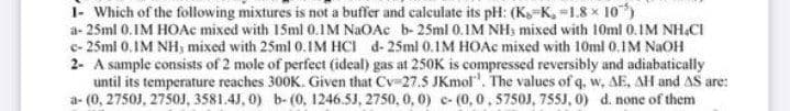 1- Which of the following mixtures is not a buffer and calculate its pH: (K,-K, =1.8 x 10)
a- 25ml 0.IM HOAc mixed with 15ml 0.IM NaOAc b- 25ml 0.IM NH3 mixed with 10ml 0.IM NH.CI
e- 25ml 0.IM NH, mixed with 25ml 0.IM HCI d-25ml 0.IM HOAC mixed with 10ml 0.1M NAOH
2- A sample consists of 2 mole of perfect (ideal) gas at 250K is compressed reversibly and adiabatically
until its temperature reaches 300K. Given that Cv-27.5 JKmolr". The values of q, w, AE, AH and AS are:
a- (0, 2750J, 2750J, 3581.4J, 0) b- (0, 1246.5J, 2750, 0, 0) c- (0,0, 5750J, 755J, 0) d. none of them
