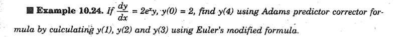 dy
dx
I Example 10.24. If = 2e*y, 'y(0) = 2, find y(4) using Adams predictor corrector for-
%3D
mula by culculating y(1), y(2) and y(3) using Euler's modified formula.

