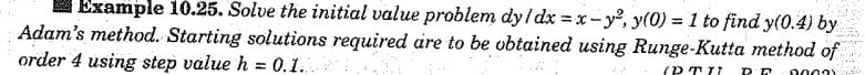 Example 10.25. Solve the initial value problem dy/ dx = x - y³, y(0) = 1 to find y(0.4) by
Adam's method. Starting solutions required are to be vbtained using Runge-Kutta method of
order 4 using step value h = 0.1.
(P TI7
2003Y
