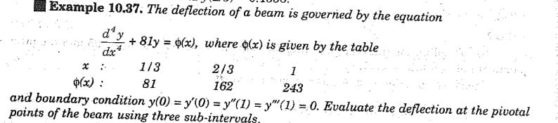 Example 10.37. The deflection of a beam is governed by the equation
d y
+ 8ly = 0(x), where o(x) is given by the table
dx*
:-
113
2/3
p(x) :
81
162
243
and boundary condition y(0) = y'(0) = y"(1) = y"(1) = 0. Evaluate the deflection at the pivotal
points of the beam using three sub-intervals.
