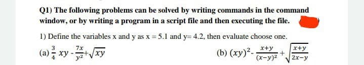 Q1) The following problems can be solved by writing commands in the command
window, or by writing a program in a script file and then executing the file.
1) Define the variables x and y as x = 5.1 and y= 4.2, then evaluate choose one.
(a) ; xy-
3
-xy
x+y
x+y
(b) (xy)?-
(x-y)2
2x-y
