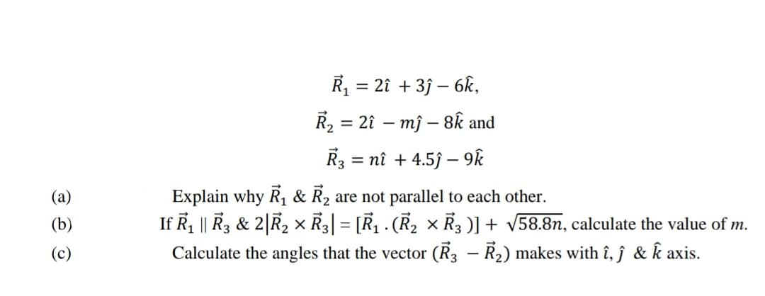 R = 2î + 3j – 6k,
R2 = 21 – mỹ – 8k and
R3
= nî + 4.5j – 9k
Explain why R, & R2 are not parallel to each other.
If R, || R3 & 2|R2 × R3| = [R . (R2 x R3 )] + v58.8n, calculate the value of m.
Calculate the angles that the vector (R3 – R2) makes with î, ĵ & k axis.
(a)
(b)
(c)
