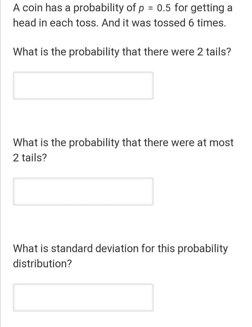 A coin has a probability of p = 0.5 for getting a
head in each toss. And it was tossed 6 times.
What is the probability that there were 2 tails?
What is the probability that there were at most
2 tails?
What is standard deviation for this probability
distribution?

