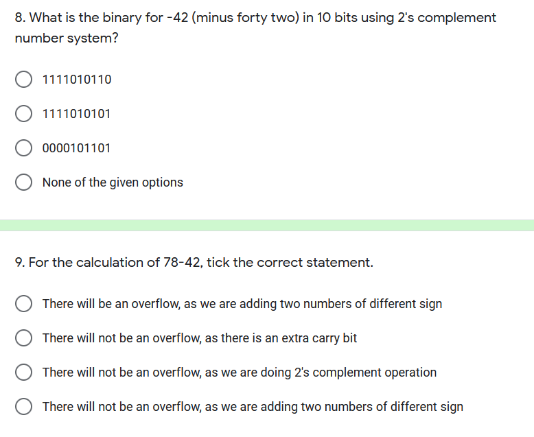 8. What is the binary for -42 (minus forty two) in 10 bits using 2's complement
number system?
1111010110
O 1111010101
0000101101
None of the given options
9. For the calculation of 78-42, tick the correct statement.
There will be an overflow, as we are adding two numbers of different sign
There will not be an overflow, as there is an extra carry bit
There will not be an overflow, as we are doing 2's complement operation
There will not be an overflow, as we are adding two numbers of different sign
