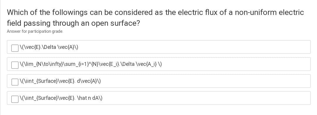 Which of the followings can be considered as the electric flux of a non-uniform electric
field passing through an open surface?
Answer for participation grade.
\(\vec{E}.\Delta \vec{A}\)
\(\lim_{N\to\infty}\sum_{i=1}^{N}\vec{E_i}. \Delta \vec{A_i} \)
|\(\iint_{Surface}\vec{E}. d\vec{A}\)
\(\iint_{Surface}\vec{E}. \hat n dA\)
