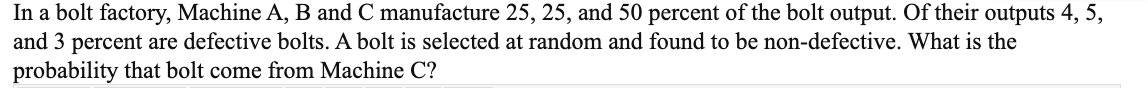 In a bolt factory, Machine A, B and C manufacture 25, 25, and 50 percent of the bolt output. Of their outputs 4, 5,
and 3 percent are defective bolts. A bolt is selected at random and found to be non-defective. What is the
probability that bolt come from Machine C?
