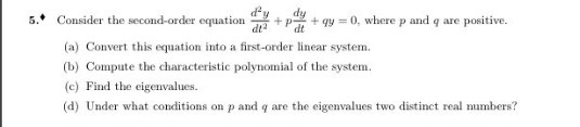 dy
5.* Consider the second-order equation
+ p-
+ qy = 0, where p and q are positive.
dt
dt
(a) Convert this equation into a first-order linear system.
(b) Compute the characteristic polynomial of the system.
(c) Find the cigenvalues.
(d) Under what conditions on p and q are the eigenvalues two distinct real mumbers?
