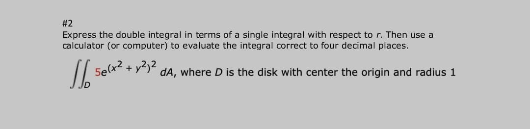 #2
Express the double integral in terms of a single integral with respect to r. Then use a
calculator (or computer) to evaluate the integral correct to four decimal places.
5e(x2 + y2)2
dA, where D is the disk with center the origin and radius 1
