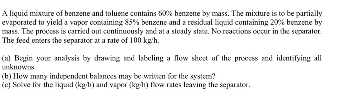A liquid mixture of benzene and toluene contains 60% benzene by mass. The mixture is to be partially
evaporated to yield a vapor containing 85% benzene and a residual liquid containing 20% benzene by
mass. The process is carried out continuously and at a steady state. No reactions occur in the separator.
The feed enters the separator at a rate of 100 kg/h.
(a) Begin your analysis by drawing and labeling a flow sheet of the process and identifying all
unknowns.
(b) How many independent balances may be written for the system?
(c) Solve for the liquid (kg/h) and vapor (kg/h) flow rates leaving the separator.