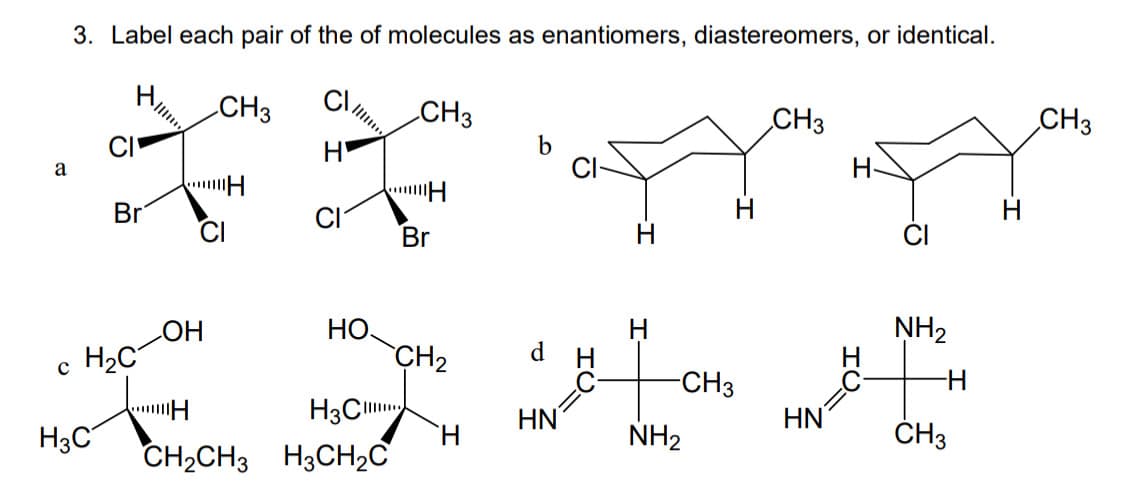 a
3. Label each pair of the of molecules as enantiomers, diastereomers, or identical.
CI
CI
H3C
Br
c H₂C
OH
H
CH3
"H
CH₂CH3
НО.
H3C
H3CH₂C
CH3
H
Br
CH₂
H
d
HN
H
-CH3
NH₂
CH3
HN
H-
NH₂
-H
CH3
CH3