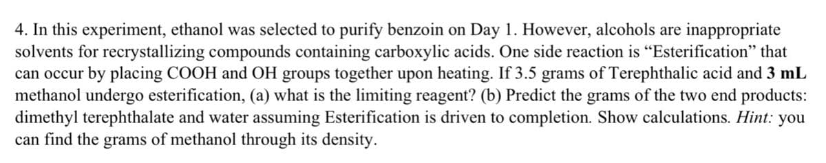 4. In this experiment, ethanol was selected to purify benzoin on Day 1. However, alcohols are inappropriate
solvents for recrystallizing compounds containing carboxylic acids. One side reaction is "Esterification" that
can occur by placing COOH and OH groups together upon heating. If 3.5 grams of Terephthalic acid and 3 mL
methanol undergo esterification, (a) what is the limiting reagent? (b) Predict the grams of the two end products:
dimethyl terephthalate and water assuming Esterification is driven to completion. Show calculations. Hint: you
can find the grams of methanol through its density.