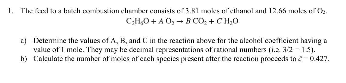 1. The feed to a batch combustion chamber consists of 3.81 moles of ethanol and 12.66 moles of O₂.
C₂H₂O + A O₂- B CO, + C H,O
a) Determine the values of A, B, and C in the reaction above for the alcohol coefficient having a
value of 1 mole. They may be decimal representations of rational numbers (i.e. 3/2 = 1.5).
Calculate the number of moles of each species present after the reaction proceeds to = 0.427.
b)