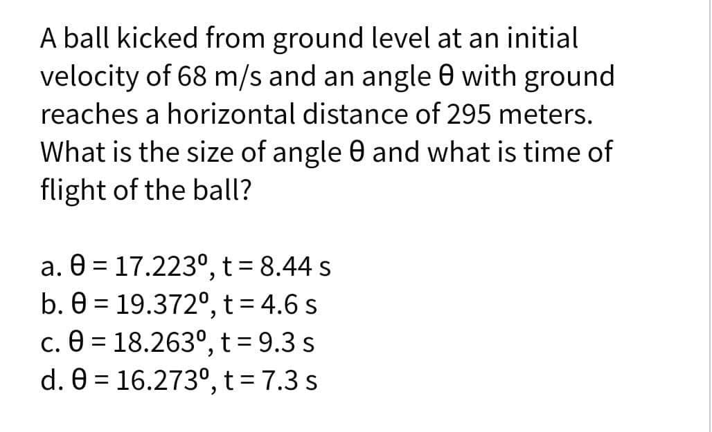 A ball kicked from ground level at an initial
velocity of 68 m/s and an angle 0 with ground
reaches a horizontal distance of 295 meters.
What is the size of angle 0 and what is time of
flight of the ball?
a. 0 = 17.223°, t=8.44 s
b. 0 = 19.372º, t = 4.6 s
c. 0 = 18.263º, t = 9.3 s
d. 0 = 16.273°, t=7.3 s
%3D
