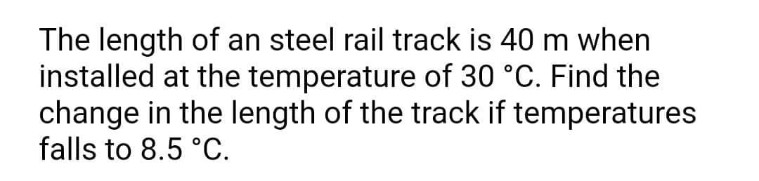 The length of an steel rail track is 40 m when
installed at the temperature of 30 °C. Find the
change in the length of the track if temperatures
falls to 8.5 °C.
