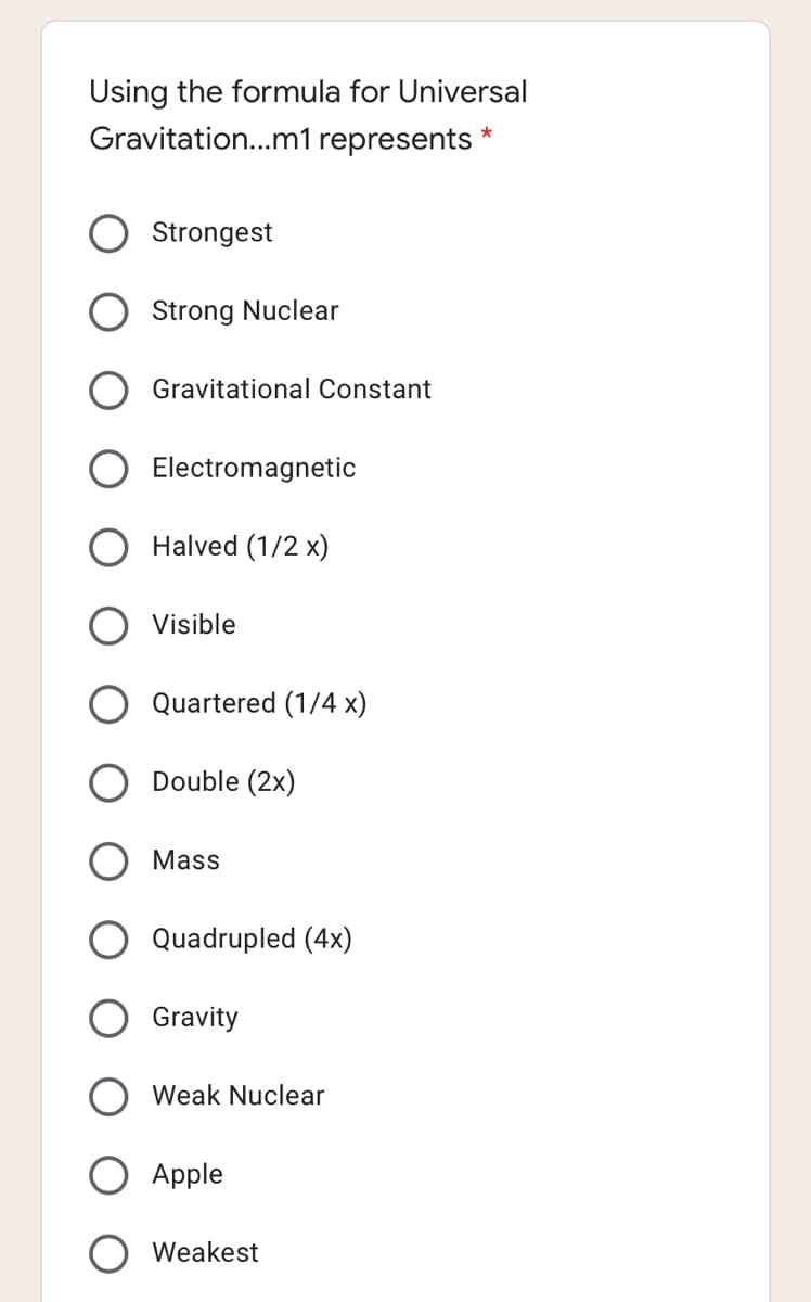 Using the formula for Universal
Gravitation...m1 represents *
Strongest
Strong Nuclear
Gravitational Constant
Electromagnetic
Halved (1/2 x)
Visible
Quartered (1/4 x)
Double (2x)
Mass
Quadrupled (4x)
Gravity
Weak Nuclear
Apple
Weakest
