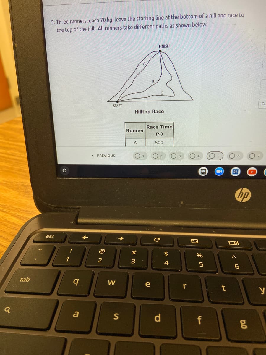 5. Three runners, each 70 kg, leave the starting line at the bottom of a hill and race to
the top of the hill. All runners take different paths as shown below.
FINISH
CL
START
Hilltop Race
Race Time
Runner
(s)
A
500
( PREVIOUS
2
O 3
4
1 5
hp
esc
@
#
$
%
1
2
3
4
5
tab
W
e
r
t
a
S
d
f
个
