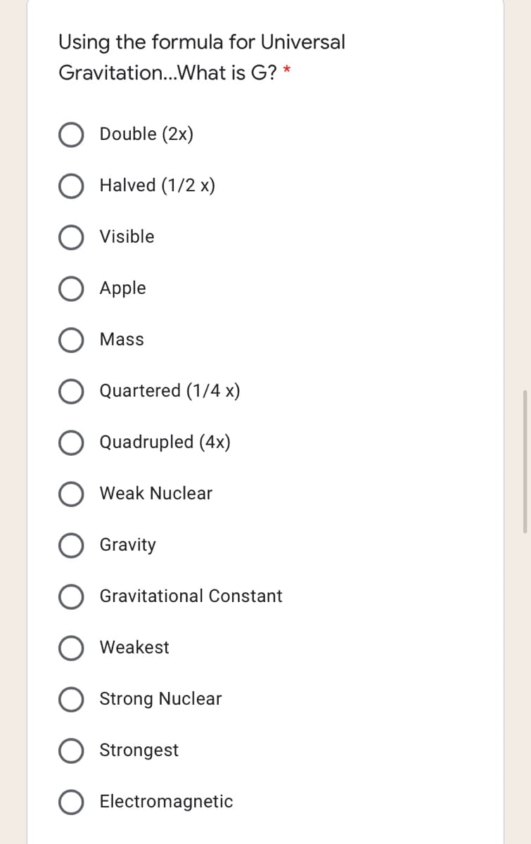 Using the formula for Universal
Gravitation...What is G? *
Double (2x)
Halved (1/2 x)
Visible
Apple
Mass
Quartered (1/4 x)
Quadrupled (4x)
Weak Nuclear
Gravity
Gravitational Constant
Weakest
Strong Nuclear
Strongest
Electromagnetic
