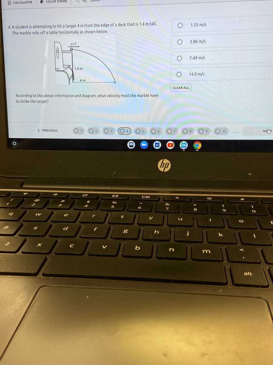 O CALCULATOR
* COLOR THEME
4. A student is attempting to hit a target 4 m from the edge of a desk that is 1.4 m tall.
The marble rolls off a table horizontally as shown below.
1.55 m/s
2.86 m/s
V=?
7.49 m/s
1.4 m
14.0 m/s
4 m
CLEAR ALL
According to the above information and diagram, what velocity must the marble have
to strike the target?
( PREVIOUS
01
04
O 5
O7
O 8
O 10
NET
2
3
9.
hp
DII
96
&
6
e
r
t
y
f
j
k
bị
m
alt
