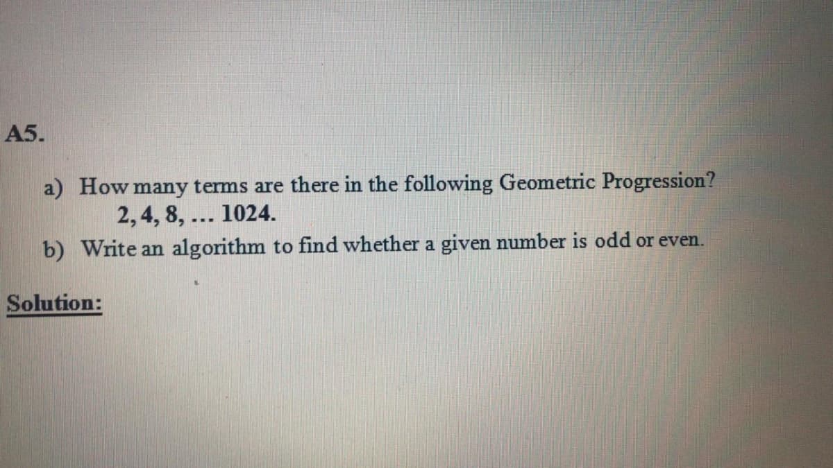 A5.
a) How many terms are there in the following Geometric Progression?
2, 4, 8, ... 1024.
b) Write an algorithm to find whether a given number is odd or even.
Solution:
